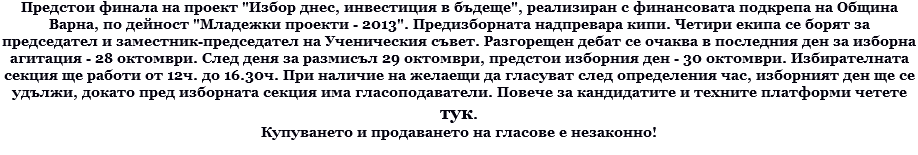 Предстои финала на проект "Избор днес, инвестиция в бъдеще", реализиран с финансовата подкрепа на Община Варна, по дейност "Младежки проекти - 2013". Предизборната надпревара кипи. Четири екипа се борят за председател и заместник-председател на Ученическия съвет. Разгорещен дебат се очаква в последния ден за изборна агитация - 28 октомври. След деня за размисъл 29 октомври, предстои изборния ден - 30 октомври. Избирателната секция ще работи от 12ч. до 16.30ч. При наличие на желаещи да гласуват след определения час, изборният ден ще се удължи, докато пред изборната секция има гласоподаватели. Повече за кандидатите и техните платформи четете тук. Купуването и продаването на гласове е незаконно!