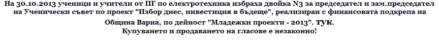На 30.10.2013 ученици и учители от ПГ по електротехника избраха двойка N3 за председател и зам.председател на Ученически съвет по проект "Избор днес, инвестиция в бъдеще", реализиран с финансовата подкрепа на Община Варна, по дейност "Младежки проекти - 2013". тук. Купуването и продаването на гласове е незаконно!